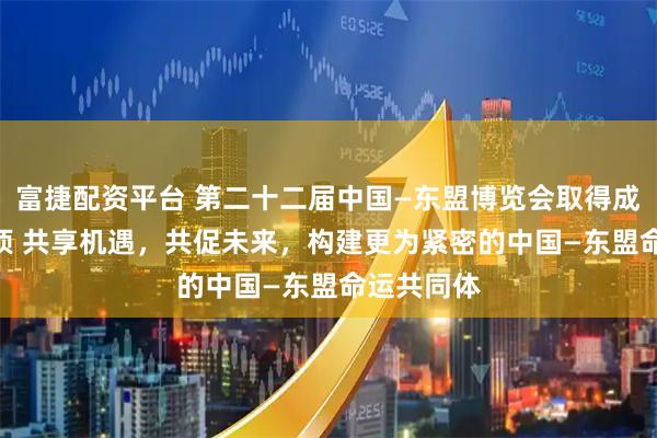 富捷配资平台 第二十二届中国—东盟博览会取得成果超700项 共享机遇，共促未来，构建更为紧密的中国—东盟命运共同体