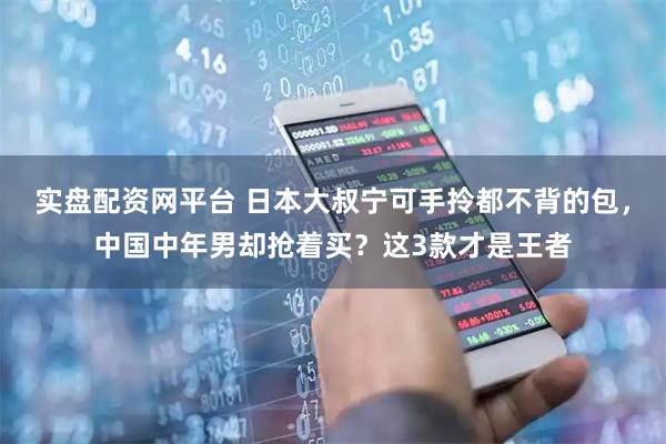 实盘配资网平台 日本大叔宁可手拎都不背的包，中国中年男却抢着买？这3款才是王者