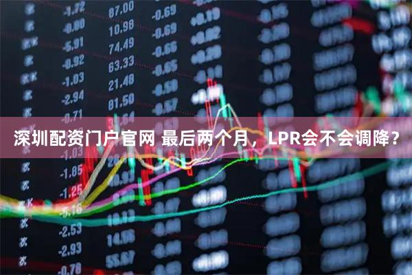 深圳配资门户官网 最后两个月，LPR会不会调降？