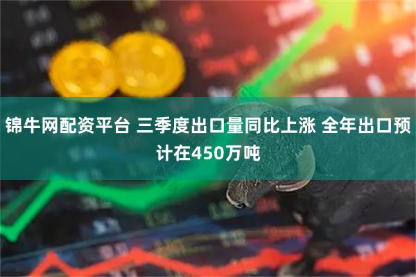 锦牛网配资平台 三季度出口量同比上涨 全年出口预计在450万吨