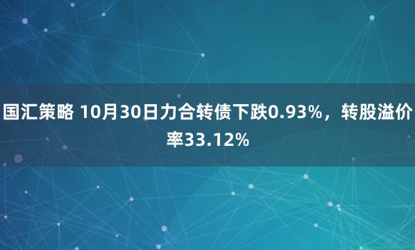 国汇策略 10月30日力合转债下跌0.93%,转股溢价率33.12%