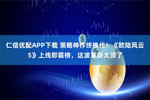 仁信优配APP下载 策略神作终换代！《欧陆风云5》上线即霸榜，这波革新太顶了