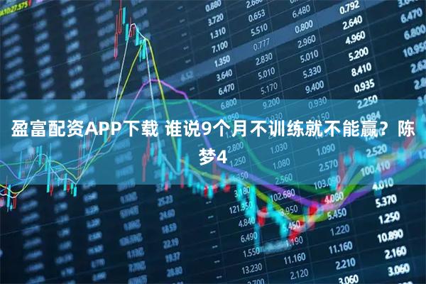 盈富配资APP下载 谁说9个月不训练就不能赢？陈梦4
