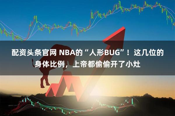 配资头条官网 NBA的“人形BUG”!这几位的身体比例,上帝都偷偷开了小灶