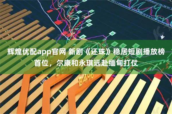 辉煌优配app官网 新剧《还珠》稳居短剧播放榜首位，尔康和永琪远赴缅甸打仗