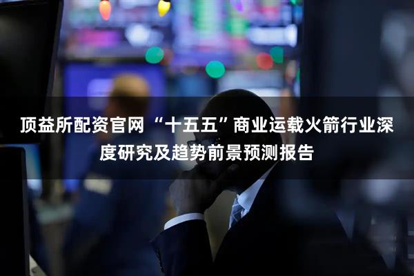 顶益所配资官网 “十五五”商业运载火箭行业深度研究及趋势前景预测报告