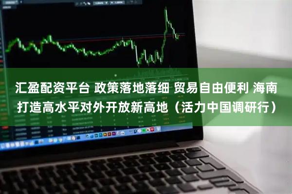 汇盈配资平台 政策落地落细 贸易自由便利 海南打造高水平对外开放新高地（活力中国调研行）