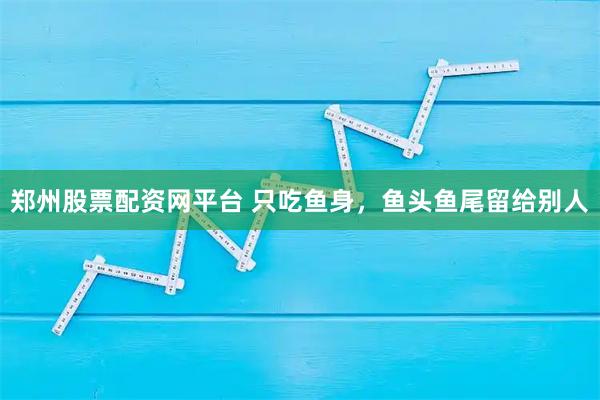 郑州股票配资网平台 只吃鱼身,鱼头鱼尾留给别人