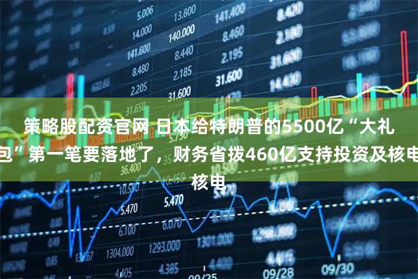 策略股配资官网 日本给特朗普的5500亿“大礼包”第一笔要落地了,财务省拨460亿支持投资及核电