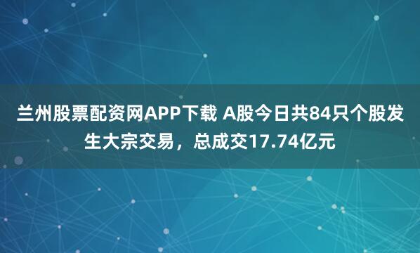 兰州股票配资网APP下载 A股今日共84只个股发生大宗交易，总成交17.74亿元