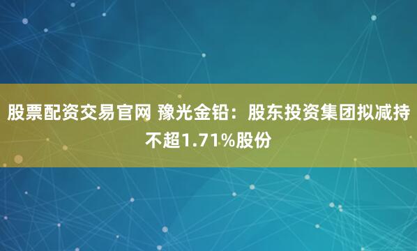 股票配资交易官网 豫光金铅：股东投资集团拟减持不超1.71%股份
