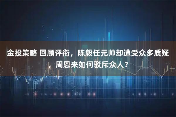 金投策略 回顾评衔，陈毅任元帅却遭受众多质疑，周恩来如何驳斥众人？