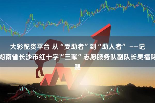 大彩配资平台 从“受助者”到“助人者” ——记湖南省长沙市红十字“三献”志愿服务队副队长吴福赐
