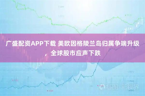 广盛配资APP下载 美欧因格陵兰岛归属争端升级，全球股市应声下跌