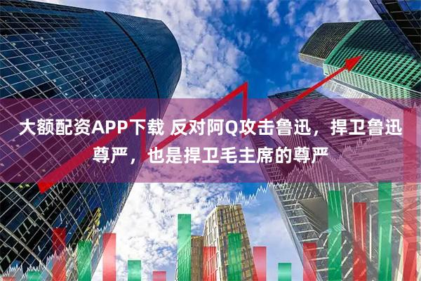 大额配资APP下载 反对阿Q攻击鲁迅，捍卫鲁迅尊严，也是捍卫毛主席的尊严