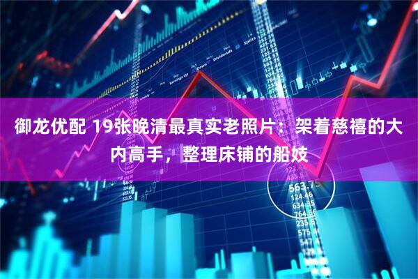 御龙优配 19张晚清最真实老照片：架着慈禧的大内高手，整理床铺的船妓
