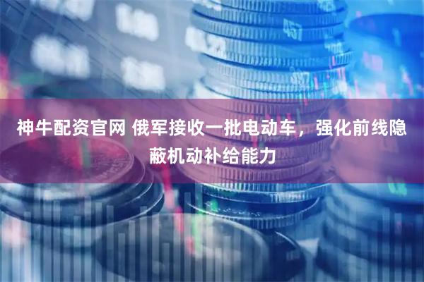 神牛配资官网 俄军接收一批电动车，强化前线隐蔽机动补给能力