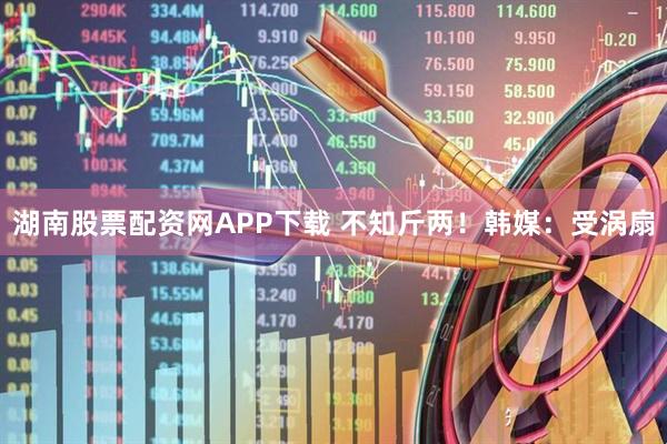 湖南股票配资网APP下载 不知斤两！韩媒：受涡扇