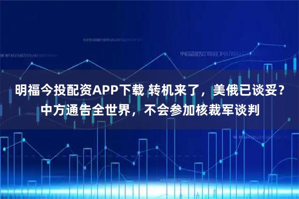 明福今投配资APP下载 转机来了，美俄已谈妥？中方通告全世界，不会参加核裁军谈判