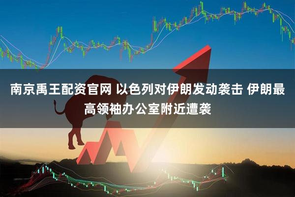 南京禹王配资官网 以色列对伊朗发动袭击 伊朗最高领袖办公室附近遭袭