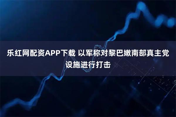 乐红网配资APP下载 以军称对黎巴嫩南部真主党设施进行打击
