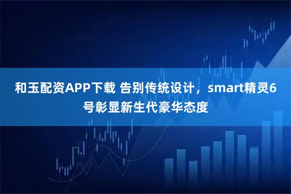 和玉配资APP下载 告别传统设计，smart精灵6号彰显新生代豪华态度
