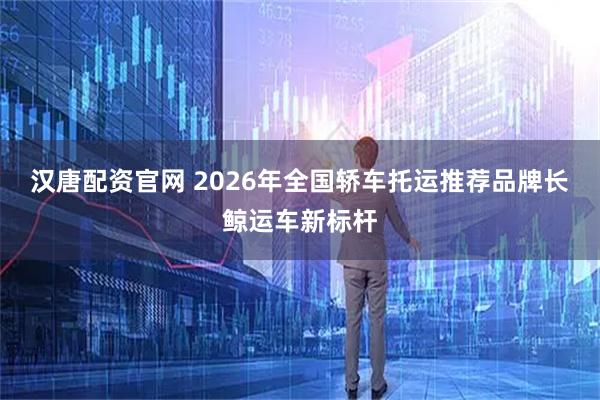 汉唐配资官网 2026年全国轿车托运推荐品牌长鲸运车新标杆
