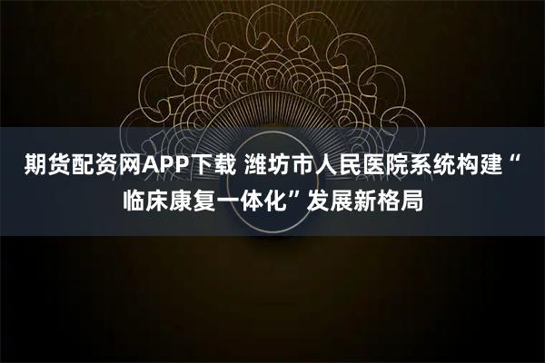 期货配资网APP下载 潍坊市人民医院系统构建“临床康复一体化”发展新格局