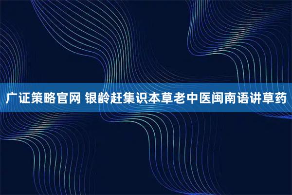 广证策略官网 银龄赶集识本草老中医闽南语讲草药