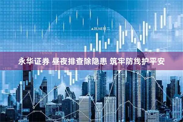 永华证券 昼夜排查除隐患 筑牢防线护平安