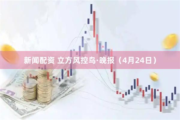 新闻配资 立方风控鸟·晚报（4月24日）